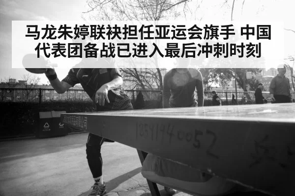 马龙朱婷联袂担任亚运会旗手 中国代表团备战已进入最后冲刺时刻