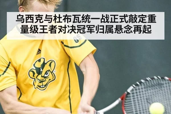 乌西克与杜布瓦统一战正式敲定重量级王者对决冠军归属悬念再起
