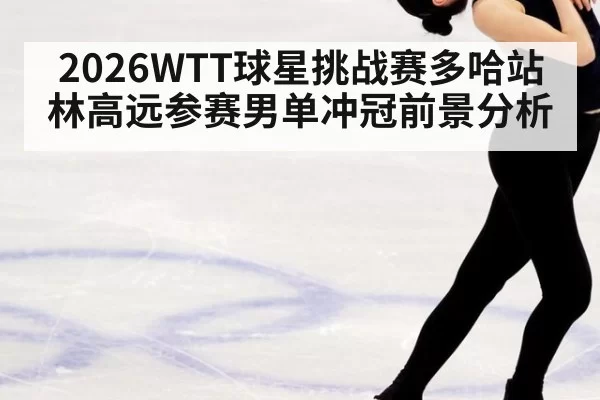 2026WTT球星挑战赛多哈站林高远参赛男单冲冠前景分析