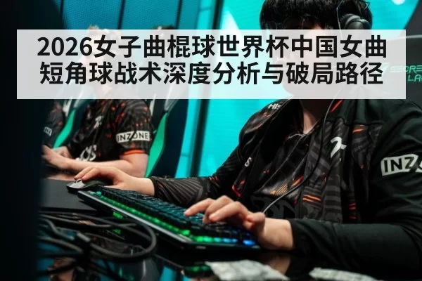 2026女子曲棍球世界杯中国女曲短角球战术深度分析与破局路径